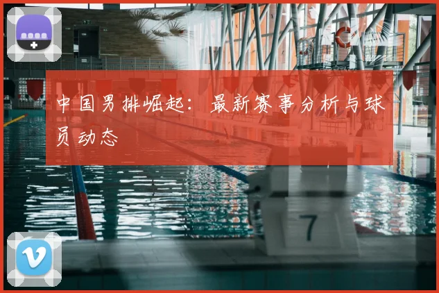 中国男排崛起：最新赛事分析与球员动态