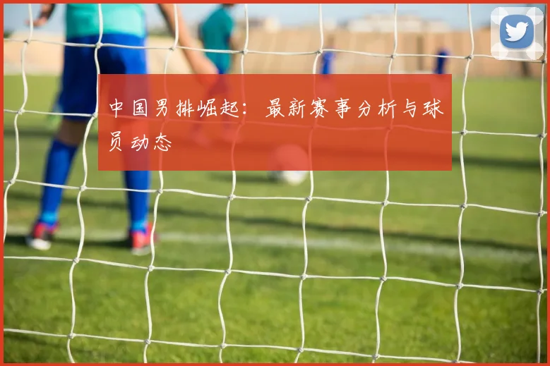 中国男排崛起：最新赛事分析与球员动态